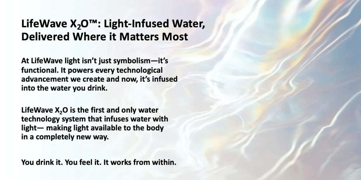 LifeWave X2O: Light-Infused water, delivered where it matters most.  At LightWave light isnt just symbolism- it's functional. It powers every technological advancement we create and now, it's infused into the water you drink.  LifeWave X2O is the first and only water technology system that infuses water with light. Making light available to the body in a completely new way.  You drink it, You feel it, It works from within.
